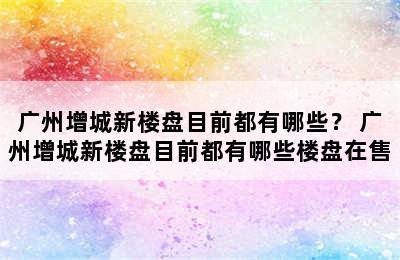 广州增城新楼盘目前都有哪些？ 广州增城新楼盘目前都有哪些楼盘在售